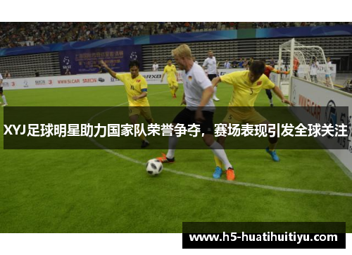 XYJ足球明星助力国家队荣誉争夺，赛场表现引发全球关注