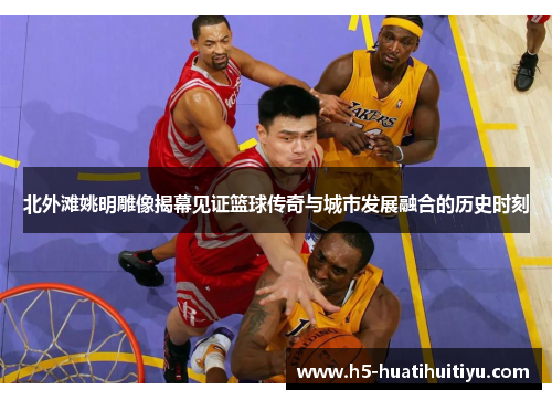 北外滩姚明雕像揭幕见证篮球传奇与城市发展融合的历史时刻