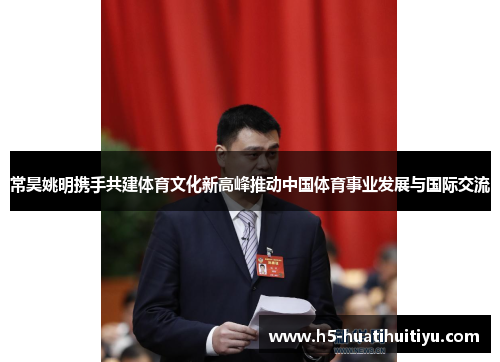 常昊姚明携手共建体育文化新高峰推动中国体育事业发展与国际交流