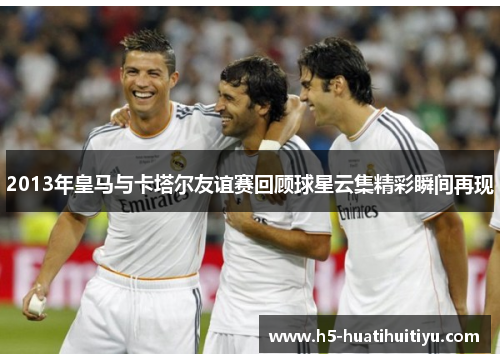 2013年皇马与卡塔尔友谊赛回顾球星云集精彩瞬间再现