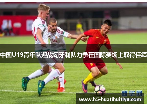 中国U19青年队迎战匈牙利队力争在国际赛场上取得佳绩