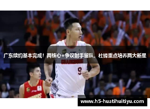 广东续约基本完成！两核心+争议射手留队，杜锋重点培养两大新星