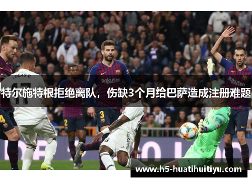 特尔施特根拒绝离队，伤缺3个月给巴萨造成注册难题