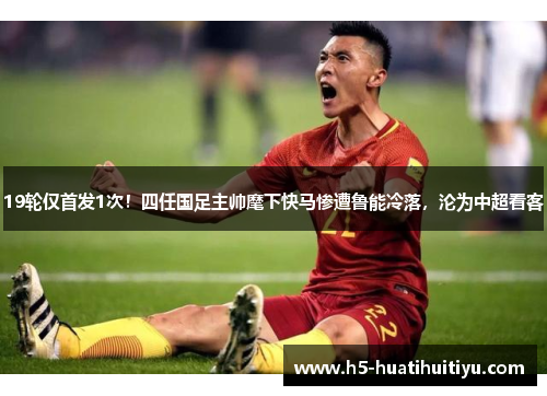 19轮仅首发1次！四任国足主帅麾下快马惨遭鲁能冷落，沦为中超看客